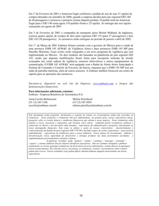 Em 1o.de Fevereiro de 2001 a American Eagle confirmou o pedido de seis de suas 31 opções de
compra efetuadas em setembro de 2000, quando a empresa decidiu pelo jato regional ERJ 140
de 44 passageiros e tornou-se o primeiro cliente daquele produto. O pedido total da American
Eagle para o ERJ 140 soma agora 139 pedidos firmes e 25 opções. As entregas das seis opções
começarão em agosto de 2001

Em 5 de Fevereiro de 2001 a companhia de transporte aéreo British Midland, da Inglaterra,
exerceu quatro opções de compra de dois jatos regionais ERJ 135 (para 37 passageiros) e dois
ERJ 145 (50 passageiros). As aeronaves serão entregues no período de janeiro a abril de 2002.

Em 1o. de Março de 2001 Embraer firmou contrato com o governo do México para a venda de
uma aeronave EMB 145 AEW&C de Vigilância Aérea e duas aeronaves EMB 145 MP para
Patrulha Marítima. Esses aviões serão integrados a um novo programa de vigilância que será
implementado no México. Os dois modelos são baseadas na plataforma do jato regional ERJ
145, sendo que algumas modificações foram feitas para incorporar sistemas de missão
avançados tais como radares de vigilância, sensores eletro-óticos e outros equipamentos de
comunicação. O EMB 145 AEW&C será equipado com o Radar de Alerta Aéreo Antecipado e
Sistema de Comando e Controle da Ericsson, da Suécia, enquanto que o EMB 145 MP terá um
radar de patrulha marítima, além de outros sensores. A Embraer também fornecerá um centro de
suporte para as operações das aeronaves.


Encontra-se disponível no web site da Empresa, www.embraer.com a íntegra das
demonstrações financeiras.
Para informações adicionais, contatar:
Embraer - Empresa Brasileira de Aeronáutica S/A
Anna Cecilia Bettencourt                       Milene Petrelluzzi
(55 12) 345 1106                               (55 12) 345 3054
acecilia@embraer.com.br                        milene.petrelluzzi@embraer.com.br


Este documento inclui projeções, declarações a respeito de eventos ou circunstâncias ainda não ocorridas ou
estimativas. Essas projeções e estimativas têm por embasamento, em grande parte, nossas expectativas atuais,
projeções sobre os eventos futuros e tendências financeiras que afetam o nosso negócio. Essas estimativas estão
sujeitas a riscos, incertezas e suposições, que incluem, entre outras: condições gerais econômicas, políticas e
comerciais no Brasil e nos mercados onde atuamos; expectativas da administração e projeções relacionadas ao
nosso desempenho financeiro, bem como os efeitos e ações de nossos concorrentes; desenvolvimento e
comercialização da família de jatos regionais ERJ 170/190 e da linha Legacy de aviões corporativos; nosso nível de
endividamento; expectativas de tendências para a nossa indústria; nossos planos de investimento; inflação e
desvalorização; nossa capacidade de desenvolver e entregar produtos nas datas previamente acordadas; e
regulamentações governamentais existentes e futuras.
                    As palavras “acredita”, pode, “poderá”, “estima”, “continua”, “antecipa”, “pretende”,
“espera”, e termos similares têm por objetivo identificar expectativas. Não nos sentimos obrigados a publicar
atualizações ou revisar quaisquer estimativas em decorrência de novas informações, eventos futuros ou quaisquer
outros acontecimentos. Em vista dos riscos e incertezas, as estimativas, eventos e circunstâncias sobre o futuro
podem não ocorrer. Nossos resultados reais podem diferir substancialmente daqueles mencionados em nossas
expectativas.




                                                       10
 
