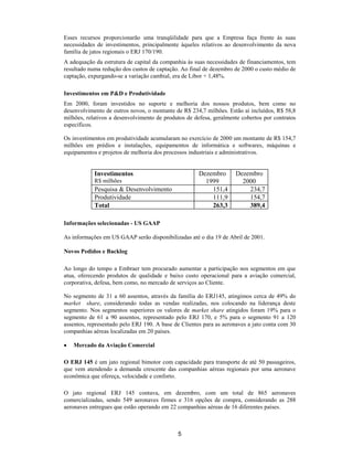 Esses recursos proporcionarão uma tranqüilidade para que a Empresa faça frente às suas
necessidades de investimentos, principalmente àqueles relativos ao desenvolvimento da nova
família de jatos regionais o ERJ 170/190.
A adequação da estrutura de capital da companhia às suas necessidades de financiamentos, tem
resultado numa redução dos custos de captação. Ao final de dezembro de 2000 o custo médio de
captação, expurgando-se a variação cambial, era de Libor + 1,48%.

Investimentos em P&D e Produtividade
Em 2000, foram investidos no suporte e melhoria dos nossos produtos, bem como no
desenvolvimento de outros novos, o montante de R$ 234,7 milhões. Estão aí incluídos, R$ 58,8
milhões, relativos a desenvolvimento de produtos de defesa, geralmente cobertos por contratos
específicos.

Os investimentos em produtividade acumularam no exercício de 2000 um montante de R$ 154,7
milhões em prédios e instalações, equipamentos de informática e softwares, máquinas e
equipamentos e projetos de melhoria dos processos industriais e administrativos.


            Investimentos                             Dezembro      Dezembro
            R$ milhões                                  1999          2000
            Pesquisa & Desenvolvimento                    151,4         234,7
            Produtividade                                 111,9         154,7
            Total                                         263,3         389,4

Informações selecionadas - US GAAP

As informações em US GAAP serão disponibilizadas até o dia 19 de Abril de 2001.

Novos Pedidos e Backlog

Ao longo do tempo a Embraer tem procurado aumentar a participação nos segmentos em que
atua, oferecendo produtos de qualidade e baixo custo operacional para a aviação comercial,
corporativa, defesa, bem como, no mercado de serviços ao Cliente.

No segmento de 31 a 60 assentos, através da família do ERJ145, atingimos cerca de 49% do
market share, considerando todas as vendas realizadas, nos colocando na liderança deste
segmento. Nos segmentos superiores os valores de market share atingidos foram 19% para o
segmento de 61 a 90 assentos, representado pelo ERJ 170, e 5% para o segmento 91 a 120
assentos, representado pelo ERJ 190. A base de Clientes para as aeronaves a jato conta com 30
companhias aéreas localizadas em 20 países.

•   Mercado da Aviação Comercial

O ERJ 145 é um jato regional bimotor com capacidade para transporte de até 50 passageiros,
que vem atendendo a demanda crescente das companhias aéreas regionais por uma aeronave
econômica que ofereça, velocidade e conforto.

O jato regional ERJ 145 contava, em dezembro, com um total de 865 aeronaves
comercializadas, sendo 549 aeronaves firmes e 316 opções de compra, considerando as 288
aeronaves entregues que estão operando em 22 companhias aéreas de 16 diferentes países.



                                             5
 
