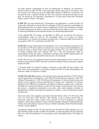 Em julho, durante a participação da Feira de Farnborough, na Inglaterra, foi anunciado o
desenvolvimento do ERJ 145 XR, versão extra-longo alcance para o jato de 50 assentos. Esta
nova aeronave terá alcance de cerca de 2.000 milhas náuticas (3.700 Km) e seu primeiro vôo
está previsto para o segundo trimestre de 2001 com a primeira entrega prevista para um ano
após. No mesmo dia, foi anunciada a encomenda de 175 jatos desta versão pela Continental
Express, sendo 75 firmes e 100 opções.

O ERJ 135 é um jato regional para 37 passageiros cuja plataforma é a mesma do ERJ 145
sendo ambos fabricados na mesma linha de montagem. O ERJ 135 apresenta comunalidade de
aproximadamente 96% em relação às peças e componentes do ERJ 145, permitindo a utilização
do mesmo equipamento de apoio ao solo para Clientes que usam ambas as aeronaves e, ainda,
os mesmos procedimentos de certificação de piloto e de manutenção padronizados.

O jato regional ERJ 135 contava, em dezembro de 2000, com um total de 207 aeronaves
comercializadas sendo um total de 146 encomendas firmes e 61 opções de compra,
considerando as 61 aeronaves já entregues até aquele mês. A American Eagle exerceu parte de
suas opções de ERJ 135, convertendo-as em ERJ 140.

O ERJ 140 é um jato regional para até 44 passageiros e teve o seu lançamento anunciado em 30
de novembro de 1999 com o objetivo de oferecer aos nossos Clientes maior flexibilidade na sua
escolha de aeronave. Desenvolvido a partir do projeto do ERJ 135, o novo ERJ 140 será parte
da família composta pelos jatos regionais ERJ 135 e ERJ 145 apresentando índice de
comunalidade de 96% das peças e componentes utilizados nesta família, proporcionando aos
nossos Clientes significativos benefícios operacionais e de manutenção.

O ERJ 140 está com o seu programa de desenvolvimento rigorosamente em dia e realizou o seu
primeiro vôo em junho de 2000, sendo que as primeiras entregas estão previstas para o segundo
semestre de 2001.

A American Eagle foi a primeira Empresa a selecionar os jatos ERJ 140 para compor a sua
frota. Entre novas encomendas e conversões de opções do ERJ 135 foram encomendados 164
aeronaves, sendo 133 firmes de 31 opções.

Os ERJ 170 e ERJ 190 compõem a nova família de jatos regionais da Embraer. O ERJ 170 será
um jato regional para 70 passageiros. A série ERJ 190 incluirá dois jatos regionais, o ERJ 190-
100 para 98 passageiros e o ERJ 190-200 para 108 passageiros. O desenvolvimento desta nova
família de jatos regionais continua rigorosamente de acordo com o planejado. No primeiro
quadrimestre de 2000 foram concluídas as atividades de definição conjunta com os parceiros,
realizadas nos escritórios da Embraer, em São José dos Campos. A partir de abril, com a maioria
dos técnicos e engenheiros retornando às suas sedes, estão sendo realizadas atividades de
detalhamento do projeto, fabricação de ferramentais e, também, o início da fabricação de peças
de longo ciclo.

Estes novos jatos serão equipados com motores General Eletric, sendo o CF 34-8 para o ERJ
170 e CF 34-10 para o ERJ 190-100 e ERJ 190-200, e com a aviônica Primus EPIC da
Honeywell. Além dos citados, teremos como parceiros de risco do programa as seguintes
empresas: C&D Interiors (Estados Unidos), Gamesa (Espanha), Hamilton Sundstrand (Estados
Unidos), Kawasaki (Japão), Latecoere (França), Liebherr (Alemanha), Parker Hannifin (Estados
Unidos) e Sonaca (Bélgica).

As primeiras entregas do ERJ 170 estão previstas para dezembro de 2002, enquanto que as do
ERJ 190-200 se darão em julho de 2004. Em dezembro, a carteira de pedidos dos jatos regionais
ERJ 170 e ERJ 190 acumulavam 325 encomendas, sendo 120 pedidos firmes e 205 opções de
compra.



                                              6
 