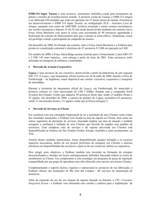 EMB-314 Super Tucano é uma aeronave, monomotor turboélice usada para treinamento de
pilotos e missões de reconhecimento armado. A primeira versão do Tucano, o EMB 312 chegou
a ser fabricado 650 unidades que estão em operação em 15 forças aéreas do mundo. Encontra-se
em desenvolvimento o EMB 314 Super Tucano, na configuração ALX - Aeronave Leve de
Ataque, equipado com motor de 1600 SHP, aviônica avançada e outros avanços tecnológicos,
nas versões monoposto e biposto. O AL-X está sendo desenvolvido mediante um contrato com a
Força Aérea Brasileira com quem já existe uma encomenda de 99 aeronaves aguardando a
finalização do contrato de financiamento para que o mesmo se torne efetivo. Atualmente, existe
um protótipo voando e participando da campanha de ensaios.

Em dezembro de 2000, foi firmado um contrato, entre a Força Aérea Brasileira e a Embraer para
promover a atualização estrutural e eletrônica de 47 aeronaves F-5 BR em operação na FAB.

Em outubro de 2000, a Força Aérea Belga assinou contrato para o fornecimento 2 jatos ERJ 135
e 2 ERJ 145 mais logística, com entrega a partir de maio de 2001. Estas aeronaves serão
utilizadas no transporte de militares e autoridades.

•   Mercado da Aviação Corporativa

Legacy é uma aeronave de uso executivo, desenvolvida a partir da plataforma do jato regional
ERJ 135. O Legacy cujo lançamento oficial ocorreu em 26 de julho de 2000, durante a Feira de
Farnborough – na Inglaterra, estará disponível nas versões: executiva, corporativa e transporte
de autoridades.

Durante a cerimônia do lançamento oficial do Legacy, em Farnborough, foi anunciado o
primeiro contrato no valor aproximado de US$ 1 bilhão, firmado com a companhia Swift
Aviation dos Estados Unidos que adquiriu 50 aeronaves desse tipo, sendo 25 pedidos firmes e
25 opções. Em dezembro de 2000, a carteira de pedidos do Legacy acumulava 62 aeronaves,
sendo 31 encomendas firmes e 31 opções, sendo que já foram entregues 2.

•   Mercado de Serviços ao Cliente

Em coerência com sua concepção Empresarial de ter a satisfação de seus Clientes como a base
dos resultados alcançados, a Embraer está focada na área de suporte ao Cliente, bem como em
outros segmentos de prestação de serviços, buscando ampliar sua área de atuação e também
assegurar a confiança e lealdade de seus Clientes que haverão de ampliar seus pedidos de
aeronaves. Uma complexa rede de serviços e de suporte pós-venda aos Clientes está
disponibilizada na América do Sul, Estados Unidos, Europa, Austrália e, mais recentemente, na
Ásia.

Através destas unidades operacionais, temos disponibilizado equipes treinadas e os recursos
materiais necessários, dentro de um projeto prioritário de assegurar aos Clientes a máxima
eficiência em disponibilidade das aeronaves, sejam as de uso comercial, defesa ou corporativa.

Para atingir estes objetivos, a Embraer também tem investido na formação de estoques
descentralizados e situados em locais estrategicamente definidos, buscando reduzir os ciclos de
atendimento ao Cliente. Em complemento a esta estratégia, um programa de peças de reposição
compartilhado por um grupo de operadores tem sido oferecido com sucesso aos nossos Clientes.

Complementando o suporte técnico, logístico e operacional às aeronaves de sua fabricação, a
Embraer oferece nas instalações de São José dos Campos - SP, serviços de manutenção de
aeronaves.

Além da expansão do uso do seu sistema de suporte baseado na Internet, o CIS – Customer
Integrated System – a Embraer vem ultimando seus estudos e análises para a implantação de



                                              8
 