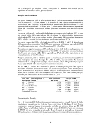 um E-Marketplace que integrará Clientes, fornecedores e a Embraer numa efetiva rede de
suprimento de assistência técnica, peças e serviços.

Relações com Investidores

No quarto trimestre de 2000 as ações preferenciais da Embraer apresentaram valorização de
29,1 %, atingindo R$ 18,20 por ação em 28 de dezembro de 2000, com um volume médio diário
negociado de R$ 4,3 milhões. As ações ordinárias apresentaram desvalorização de -2,1% no
mesmo período, atingindo a R$ 12,35 por ação. O volume médio diário negociado destas ações
foi de R$ 3,3 milhões. Neste mesmo período o Ibovespa apresentou uma desvalorização de
4,2%.
No ano de 2000 as ações preferenciais da Embraer apresentaram valorização de 123,3 %, com
um volume médio diário negociado de R$ 4,0 milhões. As ações ordinárias apresentaram
valorização de 37,2 % no mesmo período, sendo o volume médio diário negociado destas ações
R$ 3,2 milhões. No ano o Ibovespa apresentou uma desvalorização de 10,7%.
No quarto trimestre de 2000 a valorização dos ADS´s foi de 28,2 % até 29 de dezembro de
2000, encerrando o ano cotado a US$ 39,75 , com um volume médio diário negociado de 178,8
mil ADS's , equivalentes a um volume financeiro de US$ 5,4 milhões
Ao analisarmos a performance dos ADS's na Bolsa de Nova York desde o seu lançamento, em
21 de julho e, pelo seu valor de lançamento de US$ 18,50, este apresentou uma valorização de
115,0%, com um volume médio diário negociado de 279,0 mil ADS's, equivalentes a um
volume financeiro de US$ 7,4 milhões.
As ações da Embraer, tanto as ordinárias quanto as preferenciais, encerraram o ano de 2000 com
uma participação no índice Bovespa de 1,80% e 1,33%, respectivamente. No mercado
internacional, os ADS's passaram a compor o índice mundial MSCI – Morgan Stanley Composit
Index, que é utilizado pelos maiores gestores de recursos mundiais.
No ano 2000, o Conselho de Administração aprovou a distribuição de juros sobre capital e
dividendos semestrais, no valor total de R$ 287,7 milhões equivalente a uma distribuição de
43,1% do lucro líquido do exercício. O total aprovado no ano representou uma remuneração
média para o acionista - Dividend Yield (Total de dividendos e juros sobre Capital por ação,
divididos pela cotação média da ação durante o ano) de 2,61%.

     Juros sobre Capital Próprio (JCP)       Total Distribuído       Por ação em R$
      e Dividendos em 2000                      Em R$ mil            ON           PN
     JCP – 1o. Trimestre                                 19.639      0,03820     0,04200
     JCP – 2o. Trimestre                                 19.869      0,03864     0,04250
     Dividendos 1o. Semestre                             79.569      0,15473     0,17020
     JCP – 3o. Trimestre                                 27.705      0,04831     0,05314
     JCP – 4o. Trimestre                                 33.483      0,05839     0,06422
     Dividendos 2o. Semestre                            107.470      0,18740     0,20613



Acontecimentos Recentes

Em 15 de Janeiro de 2001 Embraer iniciou as operações de sua nova Unidade Eugênio de Melo,
localizada no município de São José dos Campos, no Estado de São Paulo. O imóvel antes
pertencente à empresa Engesa, foi arrematado em leilão em setembro último por R$ 10,5
milhões. Nessa nova Unidade Eugênio de Melo, em terreno de 340.000 m2 com área construída
de 50.000 m2, serão executadas as atividades desenvolvimento e fabricação de ferramental,
fabricação de tubos, Solda e serralheria, e grandes cablagens (montagem de chicotes elétricos).




                                              9
 
