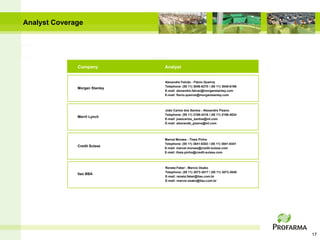 Analyst Coverage




              Company          Analyst


                               Alexandre Falcão - Flávio Queiroz
                               Telephone: (55 11) 3048-6270 / (55 11) 3048-6196
              Morgan Stanley
                               E-mail: alexandre.falcao@morganstanley.com
                               E-mail: flavio.queiroz@morganstanley.com



                               João Carlos dos Santos - Alexandre Pizano
                               Telephone: (55 11) 2188-4316 / (55 11) 2188-4024
              Merril Lynch
                               E-mail: joaocarlos_santos@ml.com
                               E-mail: alexrande_pizano@ml.com




                               Marcel Moraes - Thais Pinho
                               Telephone: (55 11) 3841-6302 / (55 11) 3841-6341
              Credit Suisse
                               E-mail: marcel.moraes@credit-suisse.com
                               E-mail: thais.pinho@credit-suisse.com



                               Renata Faber - Marcio Osako
                               Telephone: (55 11) 3073-3017 / (55 11) 3073-3040
              Itaú BBA
                               E-mail: renata.faber@itau.com.br
                               E-mail: marcio.osako@itau.com.br




                                                                                  17
 