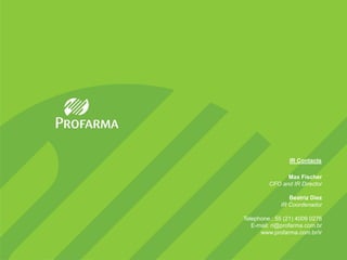 IR Contacts

               Max Fischer
         CFO and IR Director

                Beatriz Diez
             IR Coordenador

Telephone.: 55 (21) 4009 0276
   E-mail: ri@profarma.com.br
      www.profarma.com.br/ir
 