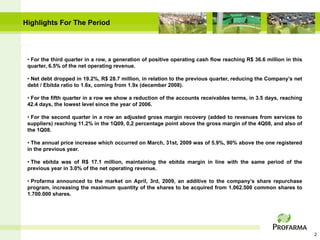 Highlights For The Period




 • For the third quarter in a row, a generation of positive operating cash flow reaching R$ 36.6 million in this
 quarter, 6.5% of the net operating revenue.

 • Net debt dropped in 19.2%, R$ 28.7 million, in relation to the previous quarter, reducing the Company’s net
 debt / Ebitda ratio to 1.6x, coming from 1.9x (december 2008).

 • For the fifth quarter in a row we show a reduction of the accounts receivables terms, in 3.5 days, reaching
 42.4 days, the lowest level since the year of 2006.

 • For the second quarter in a row an adjusted gross margin recovery (added to revenues from services to
 suppliers) reaching 11.2% in the 1Q09, 0,2 percentage point above the gross margin of the 4Q08, and also of
 the 1Q08.

 • The annual price increase which occurred on March, 31st, 2009 was of 5.9%, 90% above the one registered
 in the previous year.

 • The ebitda was of R$ 17.1 million, maintaining the ebitda margin in line with the same period of the
 previous year in 3.0% of the net operating revenue.

 • Profarma announced to the market on April, 3rd, 2009, an additive to the company’s share repurchase
 program, increasing the maximum quantity of the shares to be acquired from 1.062.500 common shares to
 1.700.000 shares.




                                                                                                                   2
 