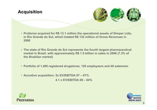 Acquisition



 • Profarma acquired for R$ 13.1 million the operational assets of Dimper Ltda,
   in Rio Grande do Sul, which totaled R$ 132 million of Gross Revenues in
   2006


 • The state of Rio Grande do Sul represents the fourth largest pharmaceutical
   market in Brazil, with approximately R$ 1.5 billion in sales in 2006 (7.3% of
   the Brazilian market)


 • Portfolio of 1,400 registered drugstores, 120 employeers and 40 salesmen


 • Accretive acquisition: 5x EV/EBITDA 07 – 67%
                         4.1 x EV/EBITDA 08 – 64%




                                                                                   3
 