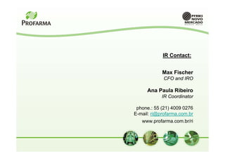IR Contact:


            Max Fischer
             CFO and IRO

     Ana Paula Ribeiro
            IR Coordinator

 phone.: 55 (21) 4009 0276
E-mail: ri@profarma.com.br
   www.profarma.com.br/ri
 