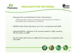 HIGHLIGHTS FOR THE PERIOD



– Opening of the new Distribution Center in Pernambuco
    – R$ 570.0 million market in Pernambuco (PE) and R$ 212.0 million in
     Paraíba(PB) will be supported by Profarma


– R$528.6 million Gross Revenues, up 17.3% in comparison with 4Q05


– Adjusted EBITDA registered 3.2% increase related to 4Q05, reaching
  R$ 19.4 million on 4Q06


_ R$ 12.7 million Net Income on 4Q06, 52.5% increase in comparison with
  with 4Q05




                                                                           3
 