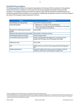 3
NYSE: WMT February 18, 2020 stock.walmart.com
Fiscal 2021 full year guidance
The following guidance reflects the company’s expectations for fiscal year 2021. Assumptions in the guidance
include that economic conditions, currency rates and the tax and regulatory landscape remain generally
consistent. The company continues to monitor the events in Chile and the Coronavirus outbreak and has not
included any potential financial effects in its assumptions. Additionally, the guidance assumes no further change in
fair value of the Company’s equity investment in JD.com.
Metric FY21 Guidance
Consolidated net sales growth Around 3% in constant currency
Comp sales growth • Walmart U.S.: at least +2.5%, excluding fuel
• Sam’s Club: minus 50 basis points, excluding fuel, and at least
+3.0%, excluding fuel and tobacco
Walmart U.S. eCommerce net sales
growth
Around 30%
Walmart International net sales growth Around 4% in constant currency
Consolidated expense leverage1
Around 20 basis points
Consolidated operating income2
Similar to EPS growth with Walmart U.S. operating income
growth near the upper-end of the growth rate range
Effective tax rate 25% to 26%
EPS3
$5.00 to $5.15, up 1.5% to 4.5% compared with FY20 adjusted
EPS
Capital expenditures Around $11 billion with a focus on store remodels, customer
initiatives, eCommerce, technology and supply chain
1
Expense leverage to be around 40 basis points as compared with fiscal 2020 reported results.
2
The fiscal 2021 Walmart U.S. and consolidated operating income growth is expected to be higher when compared to fiscal 2020 reported operating income.
3
Fiscal 2021 EPS expected to decline about 1% to 4% as compared with fiscal 2020 GAAP EPS primarily as a result of the fair value change in the Company's
equity investment in JD.com recorded in fiscal 2020.
 