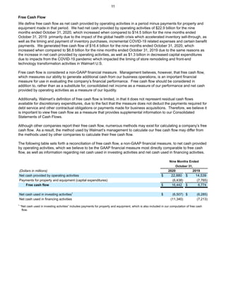 Free Cash Flow
We define free cash flow as net cash provided by operating activities in a period minus payments for property and
equipment made in that period. We had net cash provided by operating activities of $22.9 billion for the nine
months ended October 31, 2020, which increased when compared to $14.5 billion for the nine months ended
October 31, 2019 primarily due to the impact of the global health crisis which accelerated inventory sell-through, as
well as the timing and payment of inventory purchases, incremental COVID-19 related expenses and certain benefit
payments. We generated free cash flow of $16.4 billion for the nine months ended October 31, 2020, which
increased when compared to $6.8 billion for the nine months ended October 31, 2019 due to the same reasons as
the increase in net cash provided by operating activities, as well as $1.3 billion in decreased capital expenditures
due to impacts from the COVID-19 pandemic which impacted the timing of store remodeling and front-end
technology transformation activities in Walmart U.S.
Free cash flow is considered a non-GAAP financial measure. Management believes, however, that free cash flow,
which measures our ability to generate additional cash from our business operations, is an important financial
measure for use in evaluating the company’s financial performance. Free cash flow should be considered in
addition to, rather than as a substitute for, consolidated net income as a measure of our performance and net cash
provided by operating activities as a measure of our liquidity.
Additionally, Walmart’s definition of free cash flow is limited, in that it does not represent residual cash flows
available for discretionary expenditures, due to the fact that the measure does not deduct the payments required for
debt service and other contractual obligations or payments made for business acquisitions. Therefore, we believe it
is important to view free cash flow as a measure that provides supplemental information to our Consolidated
Statements of Cash Flows.
Although other companies report their free cash flow, numerous methods may exist for calculating a company’s free
cash flow. As a result, the method used by Walmart’s management to calculate our free cash flow may differ from
the methods used by other companies to calculate their free cash flow.
The following table sets forth a reconciliation of free cash flow, a non-GAAP financial measure, to net cash provided
by operating activities, which we believe to be the GAAP financial measure most directly comparable to free cash
flow, as well as information regarding net cash used in investing activities and net cash used in financing activities.
Nine Months Ended
October 31,
(Dollars in millions) 2020 2019
Net cash provided by operating activities $ 22,880 $ 14,539
Payments for property and equipment (capital expenditures) (6,438) (7,765)
Free cash flow $ 16,442 $ 6,774
Net cash used in investing activities1
$ (6,507) $ (6,285)
Net cash used in financing activities (11,340) (7,213)
1
“Net cash used in investing activities” includes payments for property and equipment, which is also included in our computation of free cash
flow.
11
 