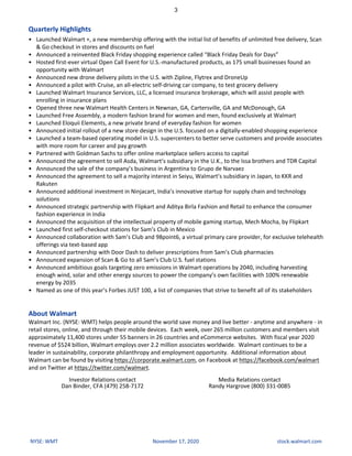 Quarterly	Highlights
• Launched	Walmart	+,	a	new	membership	offering	with	the	initial	list	of	benefits	of	unlimited	free	delivery,	Scan	
&	Go	checkout	in	stores	and	discounts	on	fuel
• Announced	a	reinvented	Black	Friday	shopping	experience	called	“Black	Friday	Deals	for	Days”
• Hosted	first-ever	virtual	Open	Call	Event	for	U.S.-manufactured	products,	as	175	small	businesses	found	an	
opportunity	with	Walmart
• Announced	new	drone	delivery	pilots	in	the	U.S.	with	Zipline,	Flytrex	and	DroneUp
• Announced	a	pilot	with	Cruise,	an	all-electric	self-driving	car	company,	to	test	grocery	delivery
• Launched	Walmart	Insurance	Services,	LLC,	a	licensed	insurance	brokerage,	which	will	assist	people	with	
enrolling	in	insurance	plans
• Opened	three	new	Walmart	Health	Centers	in	Newnan,	GA,	Cartersville,	GA	and	McDonough,	GA
• Launched	Free	Assembly,	a	modern	fashion	brand	for	women	and	men,	found	exclusively	at	Walmart
• Launched	Eloquii	Elements,	a	new	private	brand	of	everyday	fashion	for	women
• Announced	initial	rollout	of	a	new	store	design	in	the	U.S.	focused	on	a	digitally-enabled	shopping	experience
• Launched	a	team-based	operating	model	in	U.S.	supercenters	to	better	serve	customers	and	provide	associates	
with	more	room	for	career	and	pay	growth
• Partnered	with	Goldman	Sachs	to	offer	online	marketplace	sellers	access	to	capital
• Announced	the	agreement	to	sell	Asda,	Walmart’s	subsidiary	in	the	U.K.,	to	the	Issa	brothers	and	TDR	Capital
• Announced	the	sale	of	the	company’s	business	in	Argentina	to	Grupo	de	Narvaez
• Announced	the	agreement	to	sell	a	majority	interest	in	Seiyu,	Walmart’s	subsidiary	in	Japan,	to	KKR	and	
Rakuten
• Announced	additional	investment	in	Ninjacart,	India’s	innovative	startup	for	supply	chain	and	technology	
solutions
• Announced	strategic	partnership	with	Flipkart	and	Aditya	Birla	Fashion	and	Retail	to	enhance	the	consumer	
fashion	experience	in	India
• Announced	the	acquisition	of	the	intellectual	property	of	mobile	gaming	startup,	Mech	Mocha,	by	Flipkart
• Launched	first	self-checkout	stations	for	Sam’s	Club	in	Mexico
• Announced	collaboration	with	Sam’s	Club	and	98point6,	a	virtual	primary	care	provider,	for	exclusive	telehealth	
offerings	via	text-based	app
• Announced	partnership	with	Door	Dash	to	deliver	prescriptions	from	Sam’s	Club	pharmacies
• Announced	expansion	of	Scan	&	Go	to	all	Sam’s	Club	U.S.	fuel	stations
• Announced	ambitious	goals	targeting	zero	emissions	in	Walmart	operations	by	2040,	including	harvesting	
enough	wind,	solar	and	other	energy	sources	to	power	the	company’s	own	facilities	with	100%	renewable	
energy	by	2035
• Named	as	one	of	this	year’s	Forbes	JUST	100,	a	list	of	companies	that	strive	to	benefit	all	of	its	stakeholders
About	Walmart
Walmart	Inc.	(NYSE:	WMT)	helps	people	around	the	world	save	money	and	live	better	-	anytime	and	anywhere	-	in	
retail	stores,	online,	and	through	their	mobile	devices.		Each	week,	over	265	million	customers	and	members	visit	
approximately	11,400	stores	under	55	banners	in	26	countries	and	eCommerce	websites.		With	fiscal	year	2020	
revenue	of	$524	billion,	Walmart	employs	over	2.2	million	associates	worldwide.		Walmart	continues	to	be	a	
leader	in	sustainability,	corporate	philanthropy	and	employment	opportunity.		Additional	information	about	
Walmart	can	be	found	by	visiting	https://corporate.walmart.com,	on	Facebook	at	https://facebook.com/walmart	
and	on	Twitter	at	https://twitter.com/walmart.
Investor	Relations	contact
Dan	Binder,	CFA	(479)	258-7172
Media	Relations	contact
Randy	Hargrove	(800)	331-0085
3
NYSE:	WMT November	17,	2020 stock.walmart.com
 