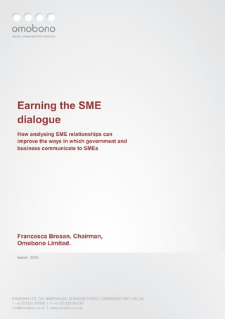 1




Earning the SME
dialogue
How analysing SME relationships can
improve the ways in which government and
business communicate to SMEs




Francesca Brosan, Chairman,
Omobono Limited.

March 2010




OMOBONO LTD, THE WAREHOUSE, 33 BRIDGE STREET, CAMBRIDGE CB2 1UW, UK
T +44 (0)1223 307000 | F +44 (0)1223 365167
info@omobono.co.uk | www.omobono.co.uk
 