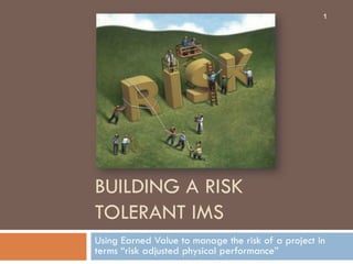 1




BUILDING A RISK
TOLERANT IMS
Using Earned Value to manage the risk of a project in
terms “risk adjusted physical performance”
 