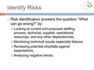 Planning Reducible and Irreducible
Risk Response
¨  Risk mitigation planning answers the question “What
is the program’s approach for addressing this
potential unfavorable consequence?”
¨  One or more of these mitigation options may apply:
¤  Avoiding risk by eliminating the root cause and/or the
consequence,
¤  Controlling the cause or consequence,
¤  Transferring the risk,
¤  Assuming the level of risk and continuing on the current
program plan.
¤  Provide margin to cover the impact of the risk.
11
Communicate
Identify
Plan
Track
Control
Analyze
 