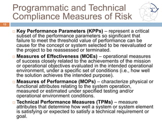 Tracking the Risk
¨  Risk tracking ensures successful risk mitigation. It
answers the question “How are things going?” by:
¤  Communicating risks to all affected stakeholders,
¤  Monitoring risk mitigation plans
¤  Reviewing regular status updates
¤  Displaying risk management dynamics by tracking risk
status within the Risk Reporting Matrix
¤  Alerting management as to when risk mitigation plans
should be implemented or adjusted.
13
Communicate
Identify
Plan
Track
Control
Analyze
 