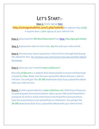 LET’S START:-
Step 1: Firstly signup here
(http://uslargestsafelist.com/s.php?voltrik)this website Pays 0.25$
if anyone does a free signup at your referral link.
Step 2: Download this MS Word Document from here (http://goo.gl/1z9xQU)
Step 3: Replace the referral linkin that .doc file with your referral link.
Step 4: The best way now to spread our referral link is through distributing
this eBook for free. Do not worry you not have to manuallysend this eBook
to anyone.
Step 5: Have you ever heard of www.scribd.com?
Basically scribd.com is a website that allows people to share and download
e-books for free. Make sure that you upload the eBookwith your referral
linkhere. You will gain like 30-100 downloads dailyifyou upload the eBook
with yourreferral here.
Step 6: Another good website is www.slideshare.net.Slideshare allows you
to upload power point presentations.Open up your Microsoft PowerPoint
and paste all of the e-book informationonto PowerPoint presentations.
Save the presentations and uploadthem on Slideshare.You will get like
30-100 downloads dailyifyou upload the eBookwith your referral here.
 