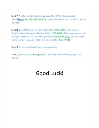 Step 7: A list of websites where you can share free eBooks can be
found here (http://goo.gl/bG1xGi).Upload the eBookin as much as sites as
you can.
Step 8: Doing this you will start gettinglike 3000-5000 or even more
downloads dailyto youreBook,and like 1000-4000 of the downloaders will
join your referral.This will make you like 250$-1000$ daily (You will make
more money if you use more time to setup this Auto-Pilot)
Step 9: Sit back and watch your money rolling.
Step 10: Post the payment proof at the thread from where you got this
eBook.
Good Luck!
 