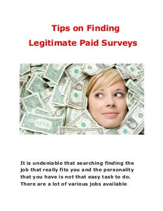 Tips on Finding
Legitimate Paid Surveys
 
 
 
 
 
 
 
 
It is undeniable that searching finding the
job that really fits you and the personality
that you have is not that easy task to do.
There are a lot of various jobs available
 