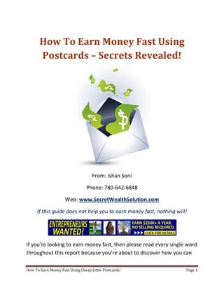 How To Earn Money Fast Using Postcards – Secrets Revealed! From: Ishan Soni Phone: 780-642-6848 Web: www.SecretWealthSolution.com If this guide does not help you to earn money fast, nothing will! If you’re looking to earn money fast, then please read every single word throughout this report because you’re about to discover how you can leverage other peoples efforts and rake in thousands of dollars every single week even if you’re a complete beginner. In this report, I am about to shed some light on the truth about internet marketing, and how you can leverage the internet to make thousands of dollars weekly starting as little as next week. The reason I can say that is because you’re about to plug into a marketing system that’s already proven to work every single time. Listen, Internet marketing can get overwhelming because there is so much information readily available about how to earn money fast. Somebody starting out online can easily get overwhelmed because nobody wants to share a step by step blueprint to actually make money. There is so much competition online, that it’s getting difficult as time passes on to get your message in front of your potential customers. You see, marketing is actually more important than your business because it’s not about how great your product is, it’s about how well you market your product. You’ve probably already came across countless people who’re trying to cram a business opportunity down your throat, right? Realize that 97% of internet marketers fail because they don’t have a duplicable marketing system that works. Internet marketing takes years to master, and it is NOT duplicable because of that. Even if you do master internet marketing, your team will see zero success.  Here’s why that’s so important. You’re probably looking to earn money fast because you want to build a residual income that lasts for years. An income that continues to grow and come in even after you stop working. Understand this: You cannot build residual income without any leverage! And you can’t get any leverage without duplication because… Duplication = Leverage = Endless Residual Income =  So if you want to earn a massive residual income that continues to come in, you need to find a duplicable marketing system that YOU can make money with, and YOUR team can make money with. You may develop the skills to recruit 100 team members in a matter of hours, but if those 100 people don’t have a marketing system that works, they will fail – Guaranteed! This is EXACTLY why 97% of internet marketers fail! However, if you have a marketing system that allows people to earn money fast regardless of their experience, you will see massive duplication!! Duplicable Marketing System = Massive duplication = Massive Leverage = Massive Residual Income = The ability to write your own paycheck Also, when any of your team members actually starts to earn money fast, they will want to take even more action because… Massive Belief = Massive Action = Massive Results. If somebody applies your duplicable marketing system, and starts seeing results, they will start believing in your system even more which is exactly why they will take even more action which leads to even more results for them (And more residual income for you!).  If you have a duplicable marketing system, you can market to existing internet marketers who’re struggling. 97% of internet marketers are struggling to earn money fast, and these 97% already understand the industry, power of residual income, compensation plans etc. They’re already sold on the idea of being able to earn money fast! You don’t have to convince these people of ANYTHING. So what do these people need the most? Why do 97% of internet marketers struggle? Cashflow. Most internet marketers spend more money then they make, and they’re sick and tired of being sick and tired and the solution to all of their problems is some quick cash flow. So why are they not generating enough cash flow? Because they don’t have a duplicable marketing system! So if you can offer a duplicable marketing system to people already involved in a home business (opportunity buyers NOT opportunity seekers), you can make an absolute killing online!  Click Here To Discover The Exact Postcard Marketing System I Use To Rake In Thousands Of Dollars On Autopilot Every Single Week! This is how you laugh your way to the bank while countless others are wondering if you’re selling drugs online (LOL) The big secret to making money online is to sell a solution to people who already buy what you have to offer (AKA opportunity buyers!). When you sell a duplicable marketing system to opportunity buyers you will: ,[object Object]