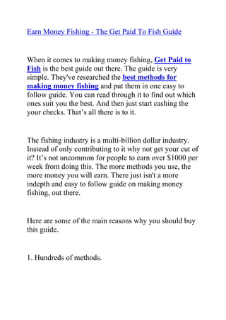 HYPERLINK quot;
http://www.articlesbase.com/crafts-articles/earn-money-fishing-the-get-paid-to-fish-guide-2382218.htmlquot;
Earn Money Fishing - The Get Paid To Fish Guide<br />When it comes to making money fishing, Get Paid to Fish is the best guide out there. The guide is very simple. They've researched the best methods for making money fishing and put them in one easy to follow guide. You can read through it to find out which ones suit you the best. And then just start cashing the your checks. That’s all there is to it.<br />The fishing industry is a multi-billion dollar industry. Instead of only contributing to it why not get your cut of it? It’s not uncommon for people to earn over $1000 per week from doing this. The more methods you use, the more money you will earn. There just isn't a more indepth and easy to follow guide on making money fishing, out there.<br />Here are some of the main reasons why you should buy this guide.<br />1. Hundreds of methods.<br />One of the best things about getting paid to fish is that there are hundreds of ways to do it. As long as there is a fishing industry then there is always going to be work for you.<br />2. Easy to do.<br />The majority of the methods in this guide are easy to do and they don’t require you to have any technical experience or expertise in anything! All you need is a little knowledge about fishing. This allows anybody to make money fishing.<br />3. Can be a Business.<br />If you follow this guide, it will show you the steps to turn this into a proper business. You can then quit your job and do the things you always wanted to do with your new free time, like fish.<br />Oh, I forgot... you now get paid for that. So I don't know if you can call it work or fun?<br />Do this right and you can expect to be rewarded by a nice income stream from getting paid to fish.<br />These are just a few reasons why you should buy this guide. There is nothing quite like making money for fishing, for doing what you love.<br />I have been getting paid to fish for over a year now and cannot recommend it enough. I have already recommended it to my family and friends who are now benefiting from this information.<br />Click here ==> Get Paid To Fish, to see for yourself<br />