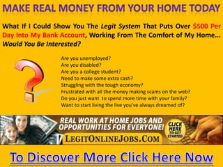 Make Real Money FromYour Home Today What If I Could Show You The Legit System That Puts Over $500 Per Day Into My Bank Account, Working From The Comfort of My Home... Would You Be Interested? Are youunemployed? Are youdisabled? Are you a collegestudent? Needtomakesome extra cash? Strugglingwiththetougheconomy? Frustratedwithallthemoneymakingscamsonthe web? Do youjustwanttospend more time withyourfamily? Wanttostart living theliveyou’vealwaysdreamed of? earnmoneynow To Discover More Click Here Now 