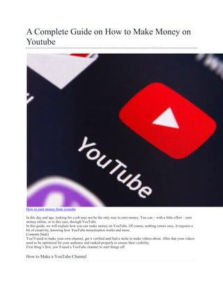 A Complete Guide on How to Make Money on
Youtube
How to earn money from youtube
In this day and age, looking for a job may not be the only way to earn money. You can – with a little effort – earn
money online, or in this case, through YouTube.
In this guide, we will explain how you can make money on YouTube. Of course, nothing comes easy. It requires a
bit of creativity, knowing how YouTube monetization works and more.
Contents [hide]
You’ll need to make your own channel, get it verified and find a niche to make videos about. After that your videos
need to be optimized for your audience and ranked properly to ensure their visibility.
First thing’s first, you’ll need a YouTube channel to start things off.
How to Make a YouTube Channel
 