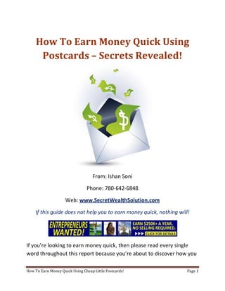 How To Earn Money Quick Using Postcards – Secrets Revealed! From: Ishan Soni Phone: 780-642-6848 Web: www.SecretWealthSolution.com If this guide does not help you to earn money quick, nothing will! If you’re looking to earn money quick, then please read every single word throughout this report because you’re about to discover how you can leverage other peoples efforts and rake in thousands of dollars every single week even if you’re a complete beginner. In this report, I am about to shed some light on the truth about internet marketing, and how you can leverage the internet to make thousands of dollars weekly starting as little as next week. The reason I can say that is because you’re about to plug into a marketing system that’s already proven to work every single time. Listen, Internet marketing can get overwhelming because there is so much information readily available about how to earn money quick. Somebody starting out online can easily get overwhelmed because nobody wants to share a step by step blueprint to actually make money. There is so much competition online, that it’s getting difficult as time passes on to get your message in front of your potential customers. You see, marketing is actually more important than your business because it’s not about how great your product is, it’s about how well you market your product. You’ve probably already came across countless people who’re trying to cram a business opportunity down your throat, right? Realize that 97% of internet marketers fail because they don’t have a duplicable marketing system that works. Internet marketing takes years to master, and it is NOT duplicable because of that. Even if you do master internet marketing, your team will see zero success.  Here’s why that’s so important. You’re probably looking to earn money quick because you want to build a residual income that lasts for years. An income that continues to grow and come in even after you stop working. Understand this: You cannot build residual income without any leverage! And you can’t get any leverage without duplication because… Duplication = Leverage = Endless Residual Income =  So if you want to earn a massive residual income that continues to come in, you need to find a duplicable marketing system that YOU can make money with, and YOUR team can make money with. You may develop the skills to recruit 100 team members in a matter of hours, but if those 100 people don’t have a marketing system that works, they will fail – Guaranteed! This is EXACTLY why 97% of internet marketers fail! However, if you have a marketing system that allows people to earn money quick regardless of their experience, you will see massive duplication!! Duplicable Marketing System = Massive duplication = Massive Leverage = Massive Residual Income = The ability to write your own paycheck Also, when any of your team members actually starts to earn money quick, they will want to take even more action because… Massive Belief = Massive Action = Massive Results. If somebody applies your duplicable marketing system, and starts seeing results, they will start believing in your system even more which is exactly why they will take even more action which leads to even more results for them (And more residual income for you!).  If you have a duplicable marketing system, you can market to existing internet marketers who’re struggling. 97% of internet marketers are struggling to earn money quick, and these 97% already understand the industry, power of residual income, compensation plans etc. They’re already sold on the idea of being able to earn money quick! You don’t have to convince these people of ANYTHING. So what do these people need the most? Why do 97% of internet marketers struggle? Cashflow. Most internet marketers spend more money then they make, and they’re sick and tired of being sick and tired and the solution to all of their problems is some quick cash flow. So why are they not generating enough cash flow? Because they don’t have a duplicable marketing system! So if you can offer a duplicable marketing system to people already involved in a home business (opportunity buyers NOT opportunity seekers), you can make an absolute killing online!  Click Here To Discover The Exact Postcard Marketing System I Use To Rake In Thousands Of Dollars On Autopilot Every Single Week! This is how you laugh your way to the bank while countless others are wondering if you’re selling drugs online (LOL) The big secret to making money online is to sell a solution to people who already buy what you have to offer (AKA opportunity buyers!). When you sell a duplicable marketing system to opportunity buyers you will: ,[object Object]