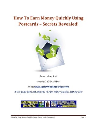 How To Earn Money Quickly Using Postcards – Secrets Revealed! From: Ishan Soni Phone: 780-642-6848 Web: www.SecretWealthSolution.com If this guide does not help you to earn money quickly, nothing will! If you’re looking to earn money quickly, then please read every single word throughout this report because you’re about to discover how you can leverage other peoples efforts and rake in thousands of dollars every single week even if you’re a complete beginner. In this report, I am about to shed some light on the truth about internet marketing, and how you can leverage the internet to make thousands of dollars weekly starting as little as next week. The reason I can say that is because you’re about to plug into a marketing system that’s already proven to work every single time. Listen, Internet marketing can get overwhelming because there is so much information readily available about how to earn money quickly. Somebody starting out online can easily get overwhelmed because nobody wants to share a step by step blueprint to actually make money. There is so much competition online, that it’s getting difficult as time passes on to get your message in front of your potential customers. You see, marketing is actually more important than your business because it’s not about how great your product is, it’s about how well you market your product. You’ve probably already came across countless people who’re trying to cram a business opportunity down your throat, right? Realize that 97% of internet marketers fail because they don’t have a duplicable marketing system that works. Internet marketing takes years to master, and it is NOT duplicable because of that. Even if you do master internet marketing, your team will see zero success.  Here’s why that’s so important. You’re probably looking to earn money quickly because you want to build a residual income that lasts for years. An income that continues to grow and come in even after you stop working. Understand this: You cannot build residual income without any leverage! And you can’t get any leverage without duplication because… Duplication = Leverage = Endless Residual Income =  So if you want to earn a massive residual income that continues to come in, you need to find a duplicable marketing system that YOU can make money with, and YOUR team can make money with. You may develop the skills to recruit 100 team members in a matter of hours, but if those 100 people don’t have a marketing system that works, they will fail – Guaranteed! This is EXACTLY why 97% of internet marketers fail! However, if you have a marketing system that allows people to earn money quickly regardless of their experience, you will see massive duplication!! Duplicable Marketing System = Massive duplication = Massive Leverage = Massive Residual Income = The ability to write your own paycheck Also, when any of your team members actually starts to earn money quickly, they will want to take even more action because… Massive Belief = Massive Action = Massive Results. If somebody applies your duplicable marketing system, and starts seeing results, they will start believing in your system even more which is exactly why they will take even more action which leads to even more results for them (And more residual income for you!).  If you have a duplicable marketing system, you can market to existing internet marketers who’re struggling. 97% of internet marketers are struggling to earn money quickly, and these 97% already understand the industry, power of residual income, compensation plans etc. They’re already sold on the idea of being able to earn money quickly! You don’t have to convince these people of ANYTHING. So what do these people need the most? Why do 97% of internet marketers struggle? Cashflow. Most internet marketers spend more money then they make, and they’re sick and tired of being sick and tired and the solution to all of their problems is some quick cash flow. So why are they not generating enough cash flow? Because they don’t have a duplicable marketing system! So if you can offer a duplicable marketing system to people already involved in a home business (opportunity buyers NOT opportunity seekers), you can make an absolute killing online!  Click Here To Discover The Exact Postcard Marketing System I Use To Rake In Thousands Of Dollars On Autopilot Every Single Week! This is how you laugh your way to the bank while countless others are wondering if you’re selling drugs online (LOL) The big secret to making money online is to sell a solution to people who already buy what you have to offer (AKA opportunity buyers!). When you sell a duplicable marketing system to opportunity buyers you will: ,[object Object]