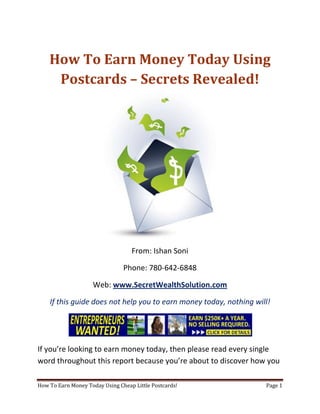 How To Earn Money Today Using Postcards – Secrets Revealed! From: Ishan Soni Phone: 780-642-6848 Web: www.SecretWealthSolution.com If this guide does not help you to earn money today, nothing will! If you’re looking to earn money today, then please read every single word throughout this report because you’re about to discover how you can leverage other peoples efforts and rake in thousands of dollars every single week even if you’re a complete beginner. In this report, I am about to shed some light on the truth about internet marketing, and how you can leverage the internet to make thousands of dollars weekly starting as little as next week. The reason I can say that is because you’re about to plug into a marketing system that’s already proven to work every single time. Listen, Internet marketing can get overwhelming because there is so much information readily available about how to earn money today. Somebody starting out online can easily get overwhelmed because nobody wants to share a step by step blueprint to actually make money. There is so much competition online, that it’s getting difficult as time passes on to get your message in front of your potential customers. You see, marketing is actually more important than your business because it’s not about how great your product is, it’s about how well you market your product. You’ve probably already came across countless people who’re trying to cram a business opportunity down your throat, right? Realize that 97% of internet marketers fail because they don’t have a duplicable marketing system that works. Internet marketing takes years to master, and it is NOT duplicable because of that. Even if you do master internet marketing, your team will see zero success.  Here’s why that’s so important. You’re probably looking to earn money today because you want to build a residual income that lasts for years. An income that continues to grow and come in even after you stop working. Understand this: You cannot build residual income without any leverage! And you can’t get any leverage without duplication because… Duplication = Leverage = Endless Residual Income =  So if you want to earn a massive residual income that continues to come in, you need to find a duplicable marketing system that YOU can make money with, and YOUR team can make money with. You may develop the skills to recruit 100 team members in a matter of hours, but if those 100 people don’t have a marketing system that works, they will fail – Guaranteed! This is EXACTLY why 97% of internet marketers fail! However, if you have a marketing system that allows people to earn money today regardless of their experience, you will see massive duplication!! Duplicable Marketing System = Massive duplication = Massive Leverage = Massive Residual Income = The ability to write your own paycheck Also, when any of your team members actually starts to earn money today, they will want to take even more action because… Massive Belief = Massive Action = Massive Results. If somebody applies your duplicable marketing system, and starts seeing results, they will start believing in your system even more which is exactly why they will take even more action which leads to even more results for them (And more residual income for you!).  If you have a duplicable marketing system, you can market to existing internet marketers who’re struggling. 97% of internet marketers are struggling to earn money today, and these 97% already understand the industry, power of residual income, compensation plans etc. They’re already sold on the idea of being able to earn money today! You don’t have to convince these people of ANYTHING. So what do these people need the most? Why do 97% of internet marketers struggle? Cashflow. Most internet marketers spend more money then they make, and they’re sick and tired of being sick and tired and the solution to all of their problems is some quick cash flow. So why are they not generating enough cash flow? Because they don’t have a duplicable marketing system! So if you can offer a duplicable marketing system to people already involved in a home business (opportunity buyers NOT opportunity seekers), you can make an absolute killing online!  Click Here To Discover The Exact Postcard Marketing System I Use To Rake In Thousands Of Dollars On Autopilot Every Single Week! This is how you laugh your way to the bank while countless others are wondering if you’re selling drugs online (LOL) The big secret to making money online is to sell a solution to people who already buy what you have to offer (AKA opportunity buyers!). When you sell a duplicable marketing system to opportunity buyers you will: ,[object Object]