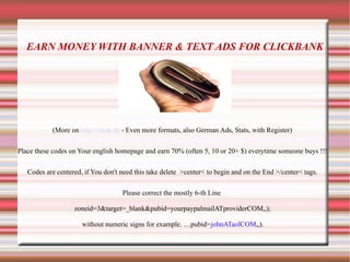 EARN MONEY WITH BANNER & TEXT ADS FOR CLICKBANK
(More on http://istok.de - Even more formats, also German Ads, Stats, with Register)
Place these codes on Your english homepage and earn 70% (often 5, 10 or 20+ $) everytime someone buys !!!
Codes are centered, if You don't need this take delete >center< to begin and on the End >/center< tags.
Please correct the mostly 6-th Line
zoneid=3&target=_blank&pubid=yourpaypalmailATproviderCOM„);
without numeric signs for example. …pubid=johnATaolCOM„);
 