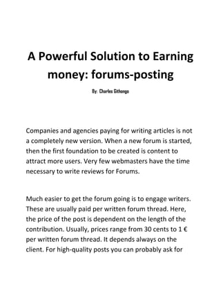 A Powerful Solution to Earning money: forums-posting<br />By:  Charles Githongo<br />Companies and agencies paying for writing articles is not a completely new version. When a new forum is started, then the first foundation to be created is content to attract more users. Very few webmasters have the time necessary to write reviews for Forums.<br /> <br />Much easier to get the forum going is to engage writers. These are usually paid per written forum thread. Here, the price of the post is dependent on the length of the contribution. Usually, prices range from 30 cents to 1 € per written forum thread. It depends always on the client. For high-quality posts you can probably ask for more money. This is one way to make money from web writing.<br />In addition to the filling of new forums, some clients pay for the item in different forum. The purpose is exposing the products, services or other websites. The prices paid should this forum cannot be different in a lot. Also here, the quantity is crucial. In general, a limit is set on how many posts per person must be written. So you cannot certainly make infinite posts to the forum to make money.<br />Paid forum posts are especially interesting but for people who always and often spread their views in the public. So if every day, one is active in several forums, this effort can also make your client to pay you.<br />Where to find offers for paid forum posts?<br />Such contracts can be found most in the forum topics of “earn money” or quot;
Online Marketingquot;
. There are some extra sections for paid text orders. This also includes forum postings.<br />Important forums to search for jobs:<br />Abakus Internet Marketing Forum<br />The Forum of abacus is certainly the first place to visit if the area of posting is about online marketing. There is also a kind of job market as a subcategory. Here one also finds offers on paid forum posting.<br />Park Webmaster Forum<br />This forum is also very well attended. Therefore, it is also in the area of job offers and contracts that are regularly updated with new entries. Forum posters are also sought here often. A regular check of this forum is worthwhile in any case.<br />How you can still get orders for paid Forum posting?<br />Another promising possibility is searching in job boards, which job or Tele-Jobs are internet specialized. Recently, several new jobs were started exclusively dealing with this issue.<br />See?  This is really an easy way to make money on the internet.<br />