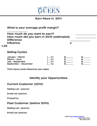 Earn More in 2011


    What is your average profit margin?
    ________________
    How much do you want to earn?                  ________________
    How much did you earn in 2010 (estimated)      ________________
    Difference                                ________________
    Influence                                 x
1.25

    Selling Cycles
    January - March                     (___%)      $________              $________
    March - June                        (___%)      $________              $________
    July - September                    (___%)      $________              $________
    September - December                (___%)      $________              $________

    Think about what influences your sales



                            Identify your Opportunities

    Current Customer (2010)
    Mailing List (yes/no)

    Email List (yes/no)

    Frequency

    Past Customer (before 2010)
    Mailing List (yes/no)

    Email List (yes/no)
                                                     ©2010 The Publicity Queen
                                                                        Beth Avery Fine
                                                                         904-803-7713
 