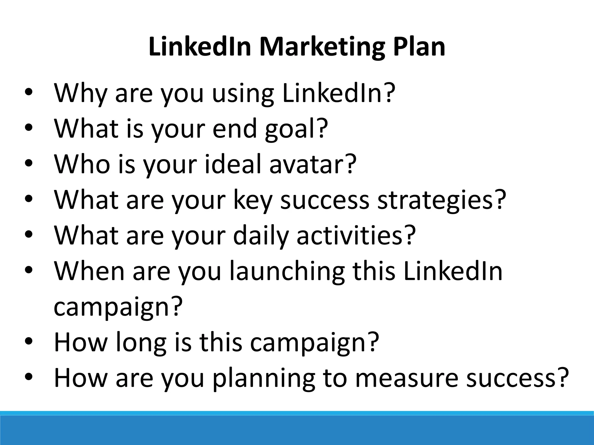 LinkedIn Marketing Plan
• Why are you using LinkedIn?
• What is your end goal?
• Who is your ideal avatar?
• What are your key success strategies?
• What are your daily activities?
• When are you launching this LinkedIn
campaign?
• How long is this campaign?
• How are you planning to measure success?