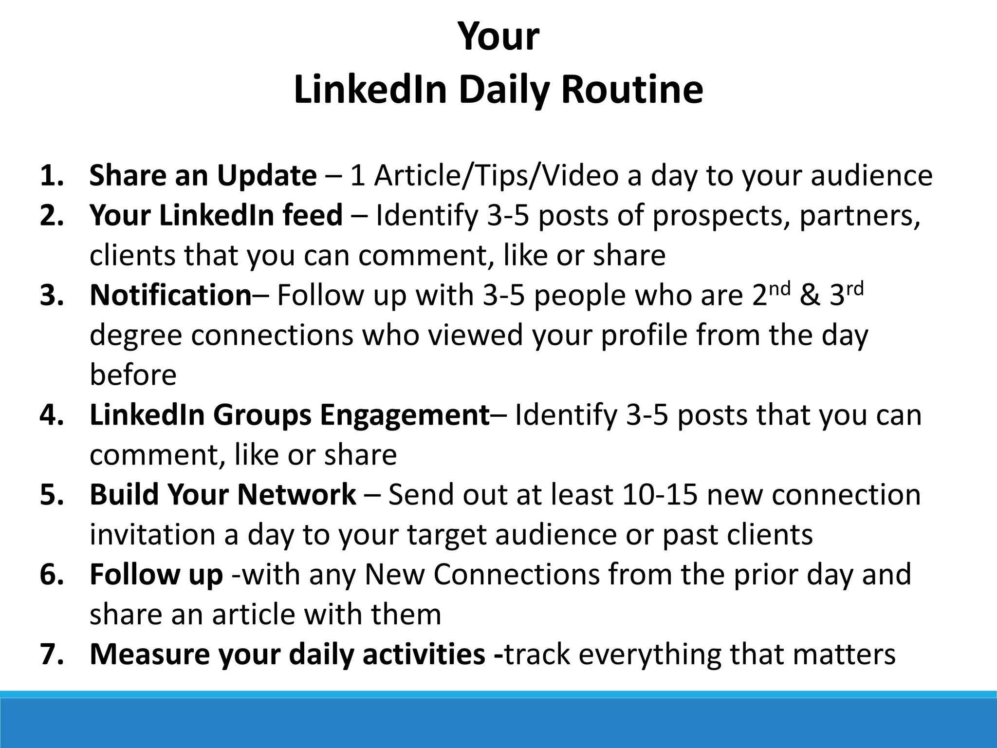 Your
LinkedIn Daily Routine
1. Share an Update – 1 Article/Tips/Video a day to your audience
2. Your LinkedIn feed – Identify 3-5 posts of prospects, partners,
clients that you can comment, like or share
3. Notification– Follow up with 3-5 people who are 2nd & 3rd
degree connections who viewed your profile from the day
before
4. LinkedIn Groups Engagement– Identify 3-5 posts that you can
comment, like or share
5. Build Your Network – Send out at least 10-15 new connection
invitation a day to your target audience or past clients
6. Follow up -with any New Connections from the prior day and
share an article with them
7. Measure your daily activities -track everything that matters