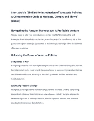 Short Article (Similar) for Introduction of "Amazon's Policies:
A Comprehensive Guide to Navigate, Comply, and Thrive"
(ebook)
Navigating the Amazon Marketplace: A Profitable Venture
Are you ready to take your online business to new heights? Understanding and
leveraging Amazon's policies can be the game-changer you've been looking for. In this
guide, we'll explore strategic approaches to maximize your earnings within the confines
of Amazon's policies.
Unlocking the Power of Amazon Policies
Compliance is Key
Navigating Amazon's vast marketplace begins with a solid understanding of its policies.
Compliance isn't just a requirement; it's your gateway to success. From product listings
to customer interactions, adhering to Amazon's guidelines ensures a smooth and
lucrative journey.
Optimizing Product Listings
Your product listings are the storefront of your online business. Crafting compelling,
keyword-rich titles and descriptions not only enhances visibility but also aligns with
Amazon's algorithm. A strategic blend of relevant keywords ensures your products
stand out in the crowded digital shelves.
 