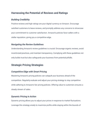 Harnessing the Potential of Reviews and Ratings
Building Credibility
Positive reviews and high ratings are your digital currency on Amazon. Encourage
satisfied customers to leave reviews, and promptly address any concerns to showcase
your commitment to customer satisfaction. Amazon's policies favor sellers with a
stellar reputation, giving you a competitive edge.
Navigating the Review Guidelines
Understanding Amazon's review guidelines is crucial. Encourage organic reviews, avoid
incentivized practices, and maintain transparency. Complying with these guidelines not
only builds trust but also safeguards your business from potential pitfalls.
Strategic Pricing Strategies
Competitive Edge with Smart Pricing
Mastering Amazon's pricing policies can catapult your business ahead of the
competition. Regularly evaluate and adjust your pricing strategy to stay competitive
while adhering to Amazon's fair pricing policies. Offering value to customers ensures a
steady stream of sales.
Dynamic Pricing in Action
Dynamic pricing allows you to adjust your prices in response to market fluctuations.
Leverage this strategy wisely to maximize profits while staying within the bounds of
 