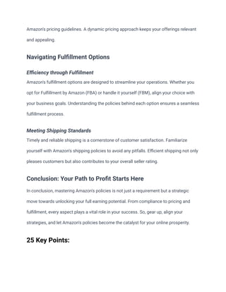 Amazon's pricing guidelines. A dynamic pricing approach keeps your offerings relevant
and appealing.
Navigating Fulfillment Options
Efficiency through Fulfillment
Amazon's fulfillment options are designed to streamline your operations. Whether you
opt for Fulfillment by Amazon (FBA) or handle it yourself (FBM), align your choice with
your business goals. Understanding the policies behind each option ensures a seamless
fulfillment process.
Meeting Shipping Standards
Timely and reliable shipping is a cornerstone of customer satisfaction. Familiarize
yourself with Amazon's shipping policies to avoid any pitfalls. Efficient shipping not only
pleases customers but also contributes to your overall seller rating.
Conclusion: Your Path to Profit Starts Here
In conclusion, mastering Amazon's policies is not just a requirement but a strategic
move towards unlocking your full earning potential. From compliance to pricing and
fulfillment, every aspect plays a vital role in your success. So, gear up, align your
strategies, and let Amazon's policies become the catalyst for your online prosperity.
25 Key Points:
 