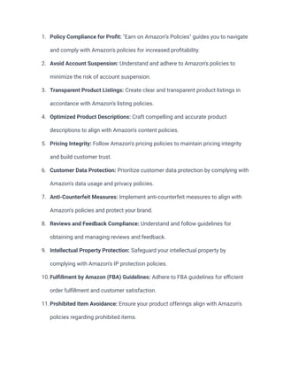 1. Policy Compliance for Profit: "Earn on Amazon’s Policies" guides you to navigate
and comply with Amazon's policies for increased profitability.
2. Avoid Account Suspension: Understand and adhere to Amazon's policies to
minimize the risk of account suspension.
3. Transparent Product Listings: Create clear and transparent product listings in
accordance with Amazon's listing policies.
4. Optimized Product Descriptions: Craft compelling and accurate product
descriptions to align with Amazon's content policies.
5. Pricing Integrity: Follow Amazon's pricing policies to maintain pricing integrity
and build customer trust.
6. Customer Data Protection: Prioritize customer data protection by complying with
Amazon's data usage and privacy policies.
7. Anti-Counterfeit Measures: Implement anti-counterfeit measures to align with
Amazon's policies and protect your brand.
8. Reviews and Feedback Compliance: Understand and follow guidelines for
obtaining and managing reviews and feedback.
9. Intellectual Property Protection: Safeguard your intellectual property by
complying with Amazon's IP protection policies.
10.Fulfillment by Amazon (FBA) Guidelines: Adhere to FBA guidelines for efficient
order fulfillment and customer satisfaction.
11.Prohibited Item Avoidance: Ensure your product offerings align with Amazon's
policies regarding prohibited items.
 