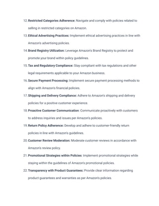 12.Restricted Categories Adherence: Navigate and comply with policies related to
selling in restricted categories on Amazon.
13.Ethical Advertising Practices: Implement ethical advertising practices in line with
Amazon's advertising policies.
14.Brand Registry Utilization: Leverage Amazon's Brand Registry to protect and
promote your brand within policy guidelines.
15.Tax and Regulatory Compliance: Stay compliant with tax regulations and other
legal requirements applicable to your Amazon business.
16.Secure Payment Processing: Implement secure payment processing methods to
align with Amazon's financial policies.
17.Shipping and Delivery Compliance: Adhere to Amazon's shipping and delivery
policies for a positive customer experience.
18.Proactive Customer Communication: Communicate proactively with customers
to address inquiries and issues per Amazon's policies.
19.Return Policy Adherence: Develop and adhere to customer-friendly return
policies in line with Amazon's guidelines.
20.Customer Review Moderation: Moderate customer reviews in accordance with
Amazon's review policy.
21.Promotional Strategies within Policies: Implement promotional strategies while
staying within the guidelines of Amazon's promotional policies.
22.Transparency with Product Guarantees: Provide clear information regarding
product guarantees and warranties as per Amazon's policies.
 