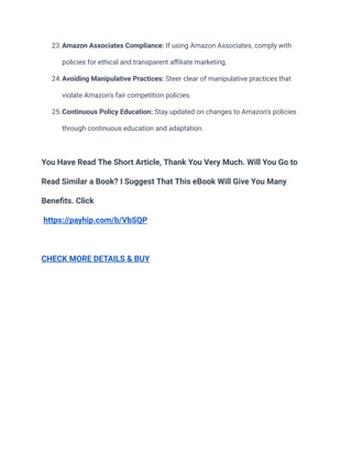 23.Amazon Associates Compliance: If using Amazon Associates, comply with
policies for ethical and transparent affiliate marketing.
24.Avoiding Manipulative Practices: Steer clear of manipulative practices that
violate Amazon's fair competition policies.
25.Continuous Policy Education: Stay updated on changes to Amazon's policies
through continuous education and adaptation.
You Have Read The Short Article, Thank You Very Much. Will You Go to
Read Similar a Book? I Suggest That This eBook Will Give You Many
Benefits. Click
https://payhip.com/b/VbSQP
CHECK MORE DETAILS & BUY
 