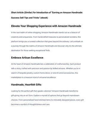 Short Article (Similar) for Introduction of "Earning on Amazon Handmade:
Success Sell Tips and Tricks" (ebook)
Elevate Your Shopping Experience with Amazon Handmade
In the vast realm of online shopping, Amazon Handmade stands out as a beacon of
creativity and uniqueness. From handcrafted treasures to personalized wonders, this
platform brings you a curated collection that goes beyond the ordinary. Let's embark on
a journey through the realms of Amazon Handmade and discover why it's the ultimate
destination for those seeking exceptional finds.
Embrace Artisan Excellence
At the heart of Amazon Handmade lies a celebration of craftsmanship. Each product
tells a story, crafted with precision and passion by skilled artisans. Whether you're in
search of bespoke jewelry, custom home decor, or one-of-a-kind accessories, this
marketplace is a treasure trove of artisanal excellence.
Handmade, Heartfelt Gifts
Looking for the perfect gift that speaks volumes? Amazon Handmade transforms
gift-giving into an art form. Explore a myriad of options that go beyond mainstream
choices. From personalized hand-stitched items to intricately designed pieces, every gift
becomes a symbol of thoughtfulness and care.
 