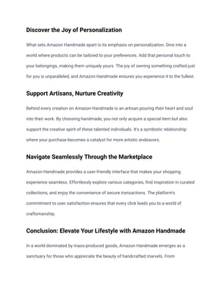 Discover the Joy of Personalization
What sets Amazon Handmade apart is its emphasis on personalization. Dive into a
world where products can be tailored to your preferences. Add that personal touch to
your belongings, making them uniquely yours. The joy of owning something crafted just
for you is unparalleled, and Amazon Handmade ensures you experience it to the fullest.
Support Artisans, Nurture Creativity
Behind every creation on Amazon Handmade is an artisan pouring their heart and soul
into their work. By choosing handmade, you not only acquire a special item but also
support the creative spirit of these talented individuals. It's a symbiotic relationship
where your purchase becomes a catalyst for more artistic endeavors.
Navigate Seamlessly Through the Marketplace
Amazon Handmade provides a user-friendly interface that makes your shopping
experience seamless. Effortlessly explore various categories, find inspiration in curated
collections, and enjoy the convenience of secure transactions. The platform's
commitment to user satisfaction ensures that every click leads you to a world of
craftsmanship.
Conclusion: Elevate Your Lifestyle with Amazon Handmade
In a world dominated by mass-produced goods, Amazon Handmade emerges as a
sanctuary for those who appreciate the beauty of handcrafted marvels. From
 