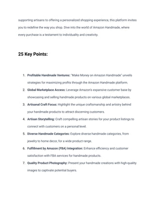 supporting artisans to offering a personalized shopping experience, this platform invites
you to redefine the way you shop. Dive into the world of Amazon Handmade, where
every purchase is a testament to individuality and creativity.
25 Key Points:
1. Profitable Handmade Ventures: "Make Money on Amazon Handmade" unveils
strategies for maximizing profits through the Amazon Handmade platform.
2. Global Marketplace Access: Leverage Amazon's expansive customer base by
showcasing and selling handmade products on various global marketplaces.
3. Artisanal Craft Focus: Highlight the unique craftsmanship and artistry behind
your handmade products to attract discerning customers.
4. Artisan Storytelling: Craft compelling artisan stories for your product listings to
connect with customers on a personal level.
5. Diverse Handmade Categories: Explore diverse handmade categories, from
jewelry to home decor, for a wide product range.
6. Fulfillment by Amazon (FBA) Integration: Enhance efficiency and customer
satisfaction with FBA services for handmade products.
7. Quality Product Photography: Present your handmade creations with high-quality
images to captivate potential buyers.
 