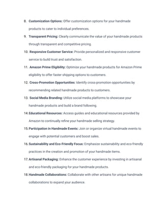 8. Customization Options: Offer customization options for your handmade
products to cater to individual preferences.
9. Transparent Pricing: Clearly communicate the value of your handmade products
through transparent and competitive pricing.
10. Responsive Customer Service: Provide personalized and responsive customer
service to build trust and satisfaction.
11. Amazon Prime Eligibility: Optimize your handmade products for Amazon Prime
eligibility to offer faster shipping options to customers.
12. Cross-Promotion Opportunities: Identify cross-promotion opportunities by
recommending related handmade products to customers.
13. Social Media Branding: Utilize social media platforms to showcase your
handmade products and build a brand following.
14.Educational Resources: Access guides and educational resources provided by
Amazon to continually refine your handmade selling strategy.
15.Participation in Handmade Events: Join or organize virtual handmade events to
engage with potential customers and boost sales.
16.Sustainability and Eco-Friendly Focus: Emphasize sustainability and eco-friendly
practices in the creation and promotion of your handmade items.
17.Artisanal Packaging: Enhance the customer experience by investing in artisanal
and eco-friendly packaging for your handmade products.
18.Handmade Collaborations: Collaborate with other artisans for unique handmade
collaborations to expand your audience.
 