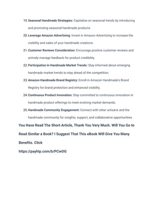 19.Seasonal Handmade Strategies: Capitalize on seasonal trends by introducing
and promoting seasonal handmade products.
20.Leverage Amazon Advertising: Invest in Amazon Advertising to increase the
visibility and sales of your handmade creations.
21.Customer Reviews Consideration: Encourage positive customer reviews and
actively manage feedback for product credibility.
22.Participation in Handmade Market Trends: Stay informed about emerging
handmade market trends to stay ahead of the competition.
23.Amazon Handmade Brand Registry: Enroll in Amazon Handmade's Brand
Registry for brand protection and enhanced visibility.
24.Continuous Product Innovation: Stay committed to continuous innovation in
handmade product offerings to meet evolving market demands.
25.Handmade Community Engagement: Connect with other artisans and the
handmade community for insights, support, and collaborative opportunities.
You Have Read The Short Article, Thank You Very Much. Will You Go to
Read Similar a Book? I Suggest That This eBook Will Give You Many
Benefits. Click
https://payhip.com/b/PCwOG
 