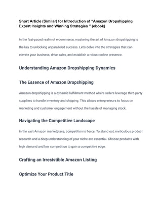 Short Article (Similar) for Introduction of "Amazon Dropshipping
Expert Insights and Winning Strategies " (ebook)
In the fast-paced realm of e-commerce, mastering the art of Amazon dropshipping is
the key to unlocking unparalleled success. Let's delve into the strategies that can
elevate your business, drive sales, and establish a robust online presence.
Understanding Amazon Dropshipping Dynamics
The Essence of Amazon Dropshipping
Amazon dropshipping is a dynamic fulfillment method where sellers leverage third-party
suppliers to handle inventory and shipping. This allows entrepreneurs to focus on
marketing and customer engagement without the hassle of managing stock.
Navigating the Competitive Landscape
In the vast Amazon marketplace, competition is fierce. To stand out, meticulous product
research and a deep understanding of your niche are essential. Choose products with
high demand and low competition to gain a competitive edge.
Crafting an Irresistible Amazon Listing
Optimize Your Product Title
 