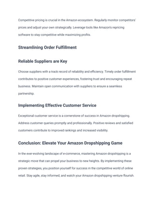 Competitive pricing is crucial in the Amazon ecosystem. Regularly monitor competitors'
prices and adjust your own strategically. Leverage tools like Amazon's repricing
software to stay competitive while maximizing profits.
Streamlining Order Fulfillment
Reliable Suppliers are Key
Choose suppliers with a track record of reliability and efficiency. Timely order fulfillment
contributes to positive customer experiences, fostering trust and encouraging repeat
business. Maintain open communication with suppliers to ensure a seamless
partnership.
Implementing Effective Customer Service
Exceptional customer service is a cornerstone of success in Amazon dropshipping.
Address customer queries promptly and professionally. Positive reviews and satisfied
customers contribute to improved rankings and increased visibility.
Conclusion: Elevate Your Amazon Dropshipping Game
In the ever-evolving landscape of e-commerce, mastering Amazon dropshipping is a
strategic move that can propel your business to new heights. By implementing these
proven strategies, you position yourself for success in the competitive world of online
retail. Stay agile, stay informed, and watch your Amazon dropshipping venture flourish.
 