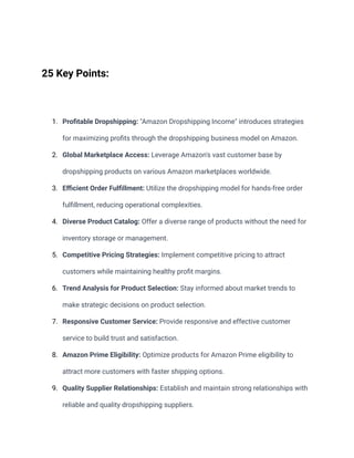 25 Key Points:
1. Profitable Dropshipping: "Amazon Dropshipping Income" introduces strategies
for maximizing profits through the dropshipping business model on Amazon.
2. Global Marketplace Access: Leverage Amazon's vast customer base by
dropshipping products on various Amazon marketplaces worldwide.
3. Efficient Order Fulfillment: Utilize the dropshipping model for hands-free order
fulfillment, reducing operational complexities.
4. Diverse Product Catalog: Offer a diverse range of products without the need for
inventory storage or management.
5. Competitive Pricing Strategies: Implement competitive pricing to attract
customers while maintaining healthy profit margins.
6. Trend Analysis for Product Selection: Stay informed about market trends to
make strategic decisions on product selection.
7. Responsive Customer Service: Provide responsive and effective customer
service to build trust and satisfaction.
8. Amazon Prime Eligibility: Optimize products for Amazon Prime eligibility to
attract more customers with faster shipping options.
9. Quality Supplier Relationships: Establish and maintain strong relationships with
reliable and quality dropshipping suppliers.
 