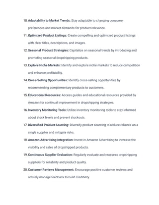 10.Adaptability to Market Trends: Stay adaptable to changing consumer
preferences and market demands for product relevance.
11.Optimized Product Listings: Create compelling and optimized product listings
with clear titles, descriptions, and images.
12.Seasonal Product Strategies: Capitalize on seasonal trends by introducing and
promoting seasonal dropshipping products.
13.Explore Niche Markets: Identify and explore niche markets to reduce competition
and enhance profitability.
14.Cross-Selling Opportunities: Identify cross-selling opportunities by
recommending complementary products to customers.
15.Educational Resources: Access guides and educational resources provided by
Amazon for continual improvement in dropshipping strategies.
16.Inventory Monitoring Tools: Utilize inventory monitoring tools to stay informed
about stock levels and prevent stockouts.
17.Diversified Product Sourcing: Diversify product sourcing to reduce reliance on a
single supplier and mitigate risks.
18.Amazon Advertising Integration: Invest in Amazon Advertising to increase the
visibility and sales of dropshipped products.
19.Continuous Supplier Evaluation: Regularly evaluate and reassess dropshipping
suppliers for reliability and product quality.
20.Customer Reviews Management: Encourage positive customer reviews and
actively manage feedback to build credibility.
 