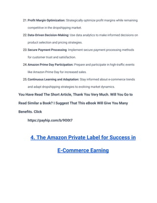 21.Profit Margin Optimization: Strategically optimize profit margins while remaining
competitive in the dropshipping market.
22.Data-Driven Decision-Making: Use data analytics to make informed decisions on
product selection and pricing strategies.
23.Secure Payment Processing: Implement secure payment processing methods
for customer trust and satisfaction.
24.Amazon Prime Day Participation: Prepare and participate in high-traffic events
like Amazon Prime Day for increased sales.
25.Continuous Learning and Adaptation: Stay informed about e-commerce trends
and adapt dropshipping strategies to evolving market dynamics.
You Have Read The Short Article, Thank You Very Much. Will You Go to
Read Similar a Book? I Suggest That This eBook Will Give You Many
Benefits. Click
https://payhip.com/b/9O0t7
4. The Amazon Private Label for Success in
E-Commerce Earning
 