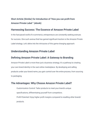 Short Article (Similar) for Introduction of "How you can profit from
Amazon Private Label " (ebook)
Harnessing Success: The Essence of Amazon Private Label
In the fast-paced world of e-commerce, entrepreneurs are constantly seeking avenues
for success. One such avenue that has gained significant traction is the Amazon Private
Label strategy. Let's delve into the intricacies of this game-changing approach.
Understanding Amazon Private Label
Defining Amazon Private Label: A Gateway to Branding
Amazon Private Label is more than just a business strategy; it's a pathway to creating
your own brand identity in the vast online marketplace. By developing and selling
products under your brand name, you gain control over the entire process, from sourcing
to packaging.
The Advantages: Why Choose Amazon Private Label?
​ Customization Control: Tailor products to meet your brand's unique
specifications, differentiating yourself from competitors.
​ Profit Potential: Enjoy higher profit margins compared to reselling other brands'
products.
 